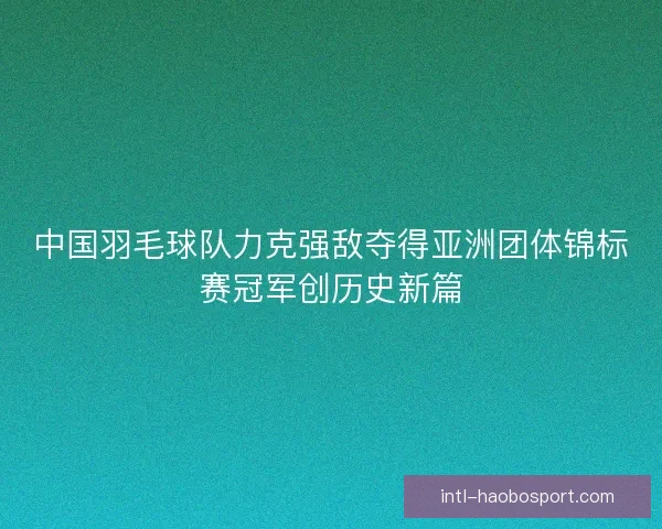 中国羽毛球队力克强敌夺得亚洲团体锦标赛冠军创历史新篇