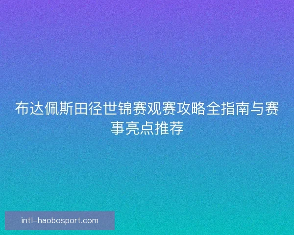 布达佩斯田径世锦赛观赛攻略全指南与赛事亮点推荐 布达佩斯田径世锦赛观赛攻略全指南与赛事亮点推荐