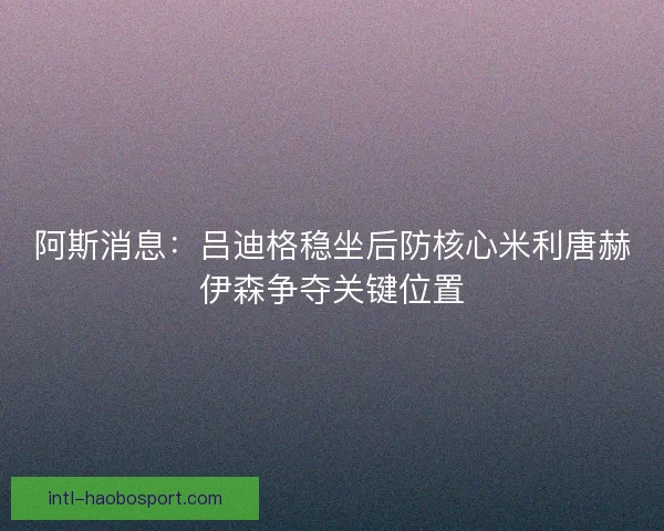 阿斯消息：吕迪格稳坐后防核心米利唐赫伊森争夺关键位置