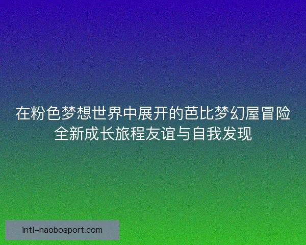 在粉色梦想世界中展开的芭比梦幻屋冒险全新成长旅程友谊与自我发现