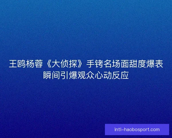 王鸥杨蓉《大侦探》手铐名场面甜度爆表瞬间引爆观众心动反应