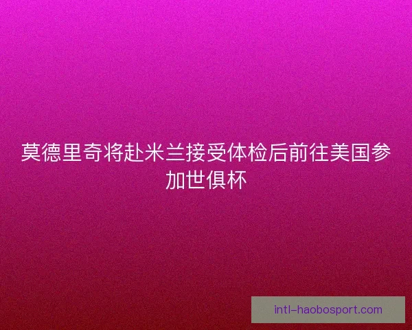 莫德里奇将赴米兰接受体检后前往美国参加世俱杯 莫德里奇将赴米兰接受体检后前往美国参加世俱杯