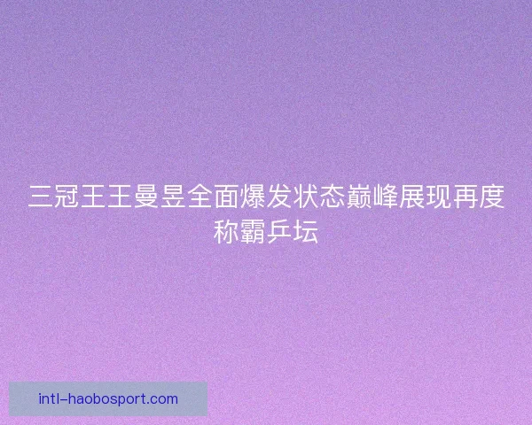 三冠王王曼昱全面爆发状态巅峰展现再度称霸乒坛