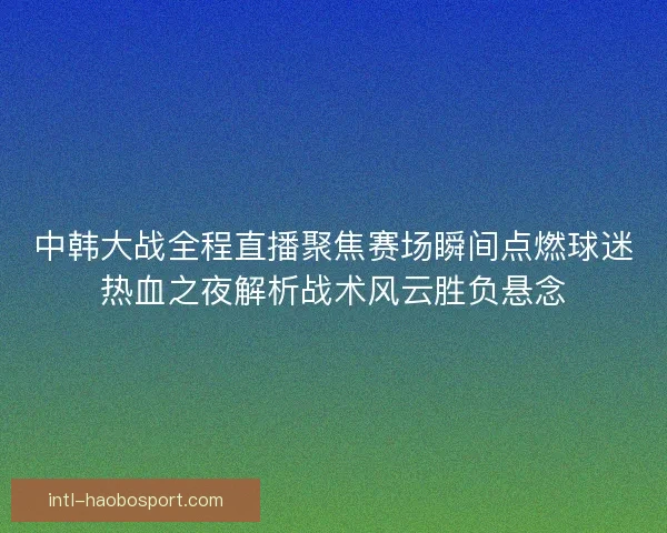 中韩大战全程直播聚焦赛场瞬间点燃球迷热血之夜解析战术风云胜负悬念