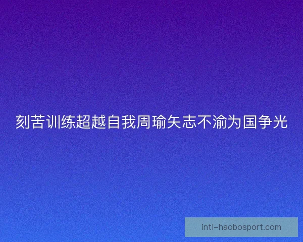 刻苦训练超越自我周瑜矢志不渝为国争光 刻苦训练超越自我周瑜矢志不渝为国争光