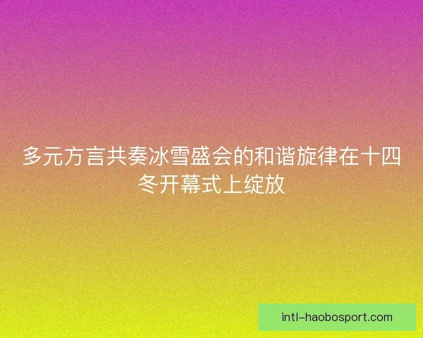 多元方言共奏冰雪盛会的和谐旋律在十四冬开幕式上绽放