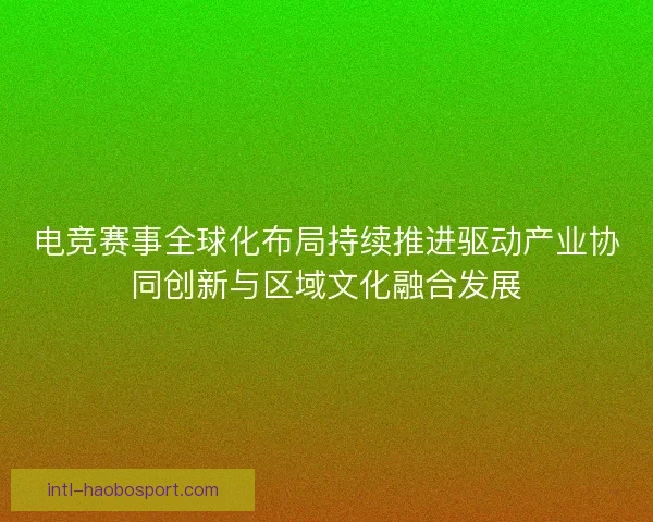 电竞赛事全球化布局持续推进驱动产业协同创新与区域文化融合发展
