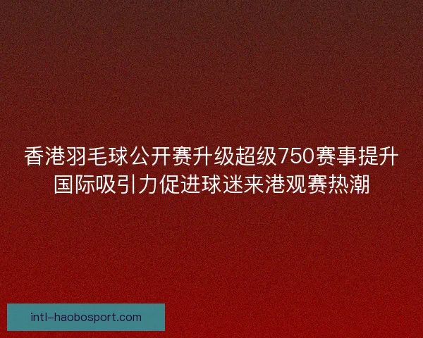 香港羽毛球公开赛升级超级750赛事提升国际吸引力促进球迷来港观赛热潮