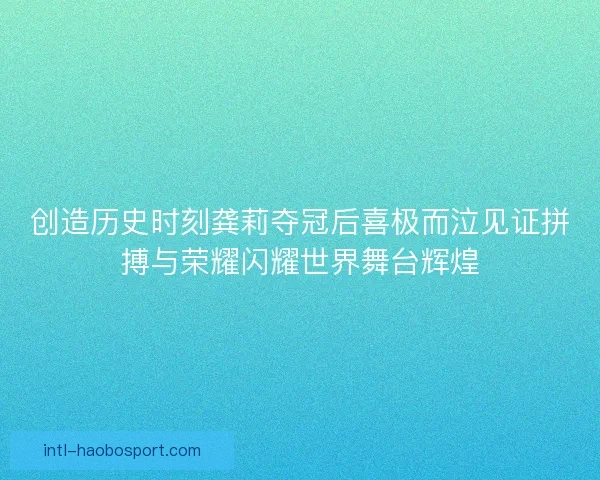 创造历史时刻龚莉夺冠后喜极而泣见证拼搏与荣耀闪耀世界舞台辉煌 创造历史时刻龚莉夺冠后喜极而泣见证拼搏与荣耀闪耀世界舞台辉煌