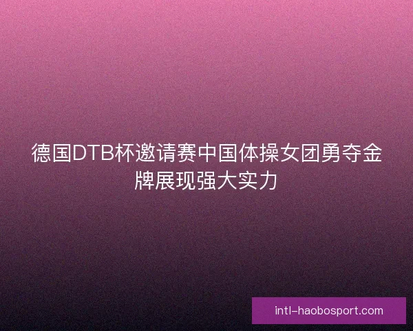 德国DTB杯邀请赛中国体操女团勇夺金牌展现强大实力