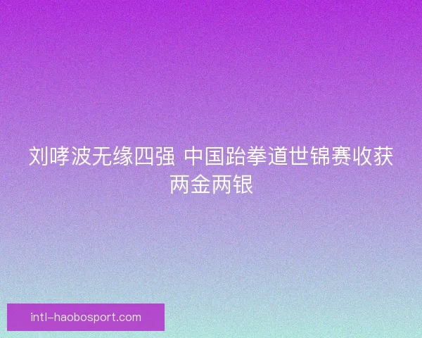 刘哮波无缘四强 中国跆拳道世锦赛收获两金两银 刘哮波无缘四强 中国跆拳道世锦赛收获两金两银