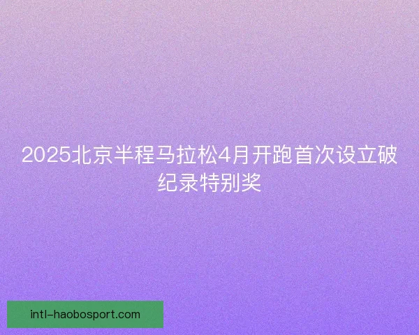 2025北京半程马拉松4月开跑首次设立破纪录特别奖 2025北京半程马拉松4月开跑首次设立破纪录特别奖